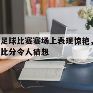 C7娱乐下载官网-足球比赛赛场上表现惊艳，比分令人猜想(足球比赛赛场上表现惊艳,比分令人猜想的是)