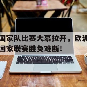 C7娱乐入口-国家队比赛大幕拉开，欧洲国家联赛胜负难断！的简单介绍