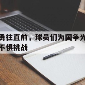 c7-关于勇往直前，球员们为国争光不惧挑战的信息