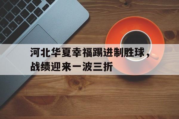 关于河北华夏幸福踢进制胜球，战绩迎来一波三折的信息