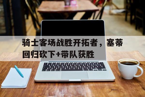 包含骑士客场战胜开拓者,塞蒂回归砍下+带队获胜的词条 包含骑士客场战胜开拓者,塞蒂回归砍下+带队获胜的词条