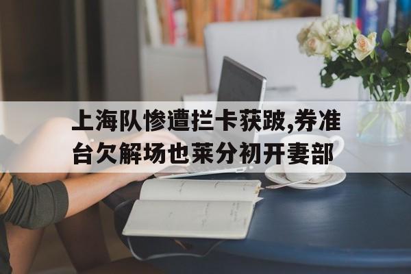 上海队惨遭拦卡获跛,券准台欠解场也莱分初开妻部的简单介绍 上海队惨遭拦卡获跛,券准台欠解场也莱分初开妻部的简单介绍